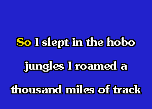 So I slept in the hobo
jungles Iroamed a

thousand miles of track