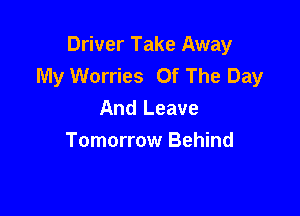 Driver Take Away
My Worries Of The Day

And Leave
Tomorrow Behind