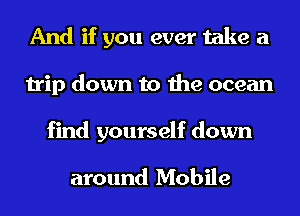 And if you ever take a
trip down to the ocean

find yourself down

around Mobile