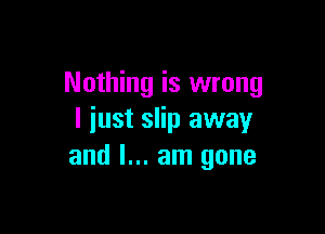 Nothing is wrong

I iust slip away
and I... am gone