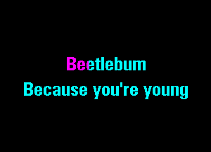Beetlebum

Because you're young