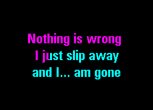 Nothing is wrong

I just slip away
and I... am gone