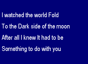 I watched the world Fold
To the Dark side of the moon
After all I knew It had to be

Something to do with you