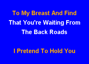 To My Breast And Find
That You're Waiting From
The Back Roads

l Pretend To Hold You