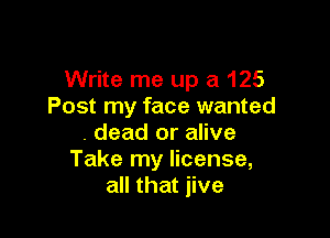 Write me up a 125
Post my face wanted

. dead or alive
Take my license,
all that jive