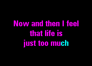 Now and then I feel

that life is
iust too much