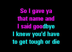 So I gave ya
that name and

I said goodbye
I knew you'd have
to get tough or die