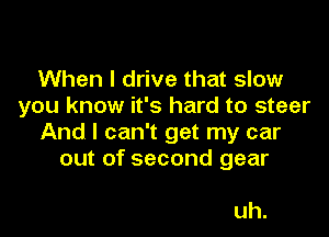 When I drive that slow
you know it's hard to steer

And I can't get my car
out of second gear

uh.