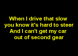 When I drive that slow
you know it's hard to steer

And I can't get my car
out of second gear