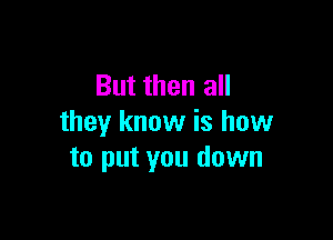 But then all

they know is how
to put you down