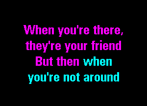 When you're there.
they're your friend

But then when
you're not around