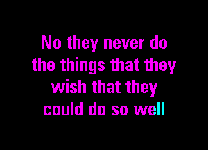 No they never do
the things that they

wish that they
could do so well