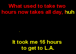 What used to take two
hours now takes all day, huh

It took me 16 hours
to get to LA.