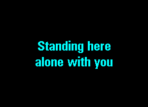 Standing here

alone with you