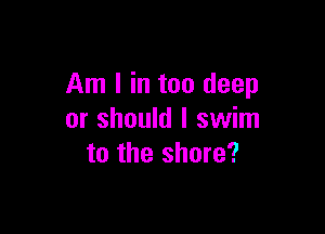 Am I in too deep

or should I swim
to the shore?