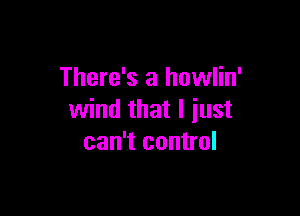 There's a howlin'

wind that I just
can't control