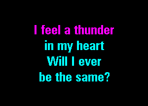 I feel a thunder
in my heart

Will I ever
he the same?