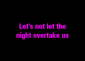Let's not let the

night overtake us