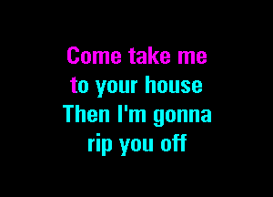 Come take me
to your house

Then I'm gonna
rip you off