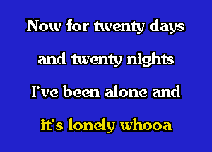 Now for twenty days
and twenty nights
I've been alone and

it's lonely whooa