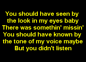 You should have seen by
the look in my eyes baby
There was somethin' missin'
You should have known by
the tone of my voice maybe
But you didn't listen