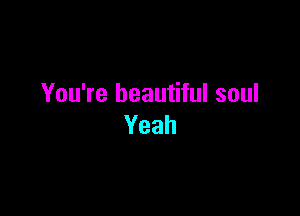 You're beautiful soul

Yeah