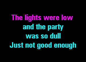 The lights were low
and the party

was so dull
Just not good enough