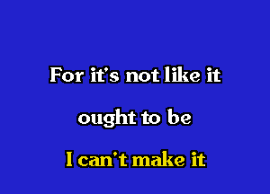 For it's not like it

ought to be

I can't make it