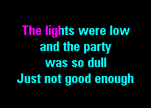 The lights were low
and the party

was so dull
Just not good enough