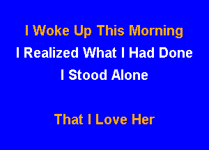 l Woke Up This Morning
l Realized What I Had Done
I Stood Alone

That I Love Her