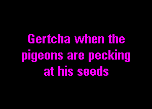 Gertcha when the

pigeons are pecking
at his seeds