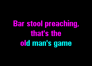 Bar stool preaching,

that's the
old man's game