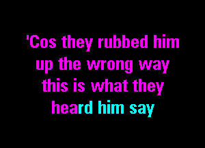 'Cos they rubbed him
up the wrong way

this is what they
heard him say