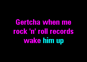 Gertcha when me

rock 'n' roll records
wake him up