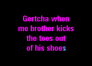 Gertcha when
me brother kicks

the toes out
of his shoes