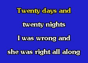 Twenty days and
twenty nights
I was wrong and

she was right all along