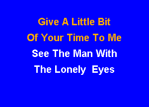 Give A Little Bit
Of Your Time To Me
See The Man With

The Lonely Eyes