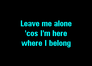 Leave me alone

'cos I'm here
where I belong