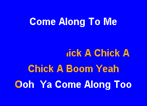 Come Along To Me

Chick A Chick A Chick A
Chick A Boom Yeah
Ooh Ya Come Along Too