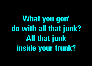 What you gon'
do with all that iunk?

All that junk
inside your trunk?