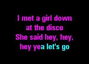 I met a girl down
at the disco

She said hey. hey.
hey yea let's go