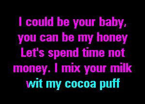 I could be your baby.
you can be my honey
Let's spend time not
money. I mix your milk
wit my cocoa puff