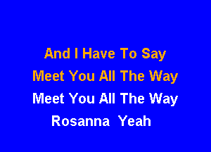 And I Have To Say
Meet You All The Way

Meet You All The Way
Rosanna Yeah