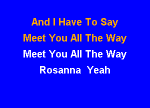 And I Have To Say
Meet You All The Way
Meet You All The Way

Rosanna Yeah