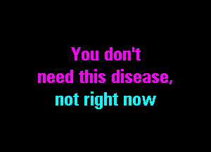You don't

need this disease,
not right now