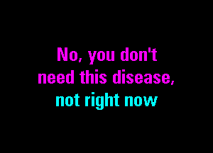 No, you don't

need this disease.
not right now
