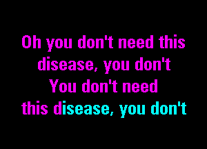 Oh you don't need this
disease, you don't

You don't need
this disease, you don't