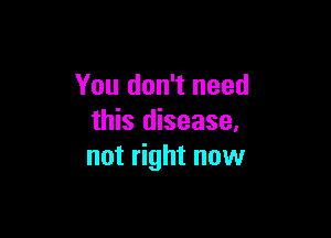 You don't need

this disease.
not right now
