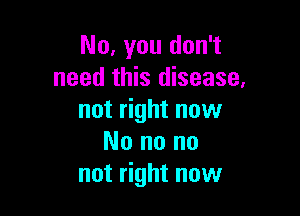 No, you don't
need this disease,

not right now
No no no
not right now