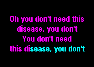 Oh you don't need this
disease, you don't

You don't need
this disease, you don't
